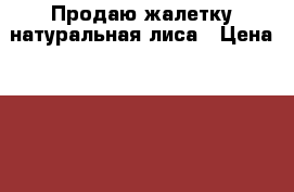 Продаю жалетку натуральная лиса › Цена ­ 14 000 - Московская обл., Москва г. Одежда, обувь и аксессуары » Женская одежда и обувь   . Московская обл.,Москва г.